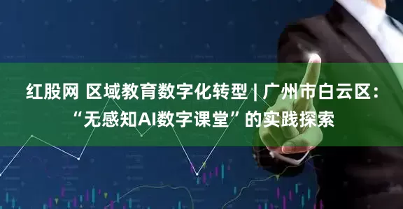 红股网 区域教育数字化转型 | 广州市白云区：“无感知AI数字课堂”的实践探索