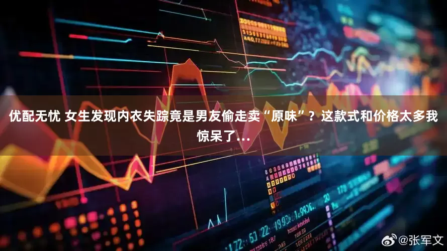 优配无忧 女生发现内衣失踪竟是男友偷走卖“原味”？这款式和价格太多我惊呆了…