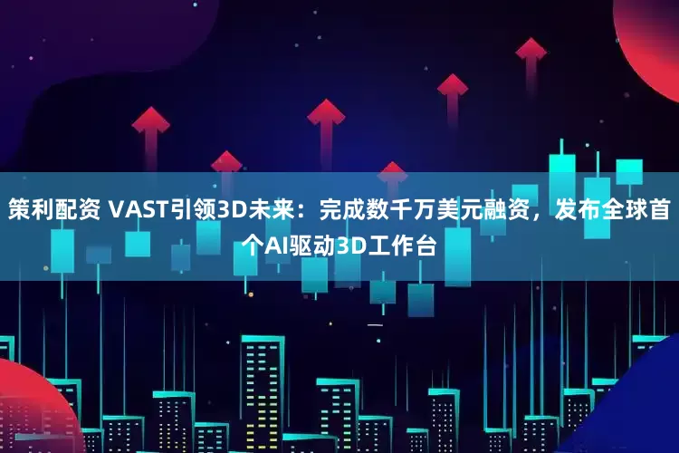 策利配资 VAST引领3D未来：完成数千万美元融资，发布全球首个AI驱动3D工作台