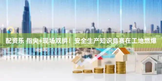 配资乐 指尖+现场双拼！安全生产知识竞赛在工地燃爆