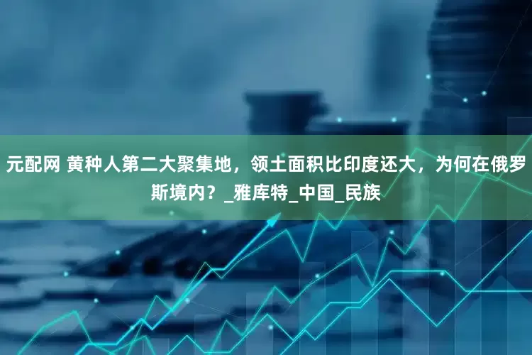 元配网 黄种人第二大聚集地，领土面积比印度还大，为何在俄罗斯境内？_雅库特_中国_民族