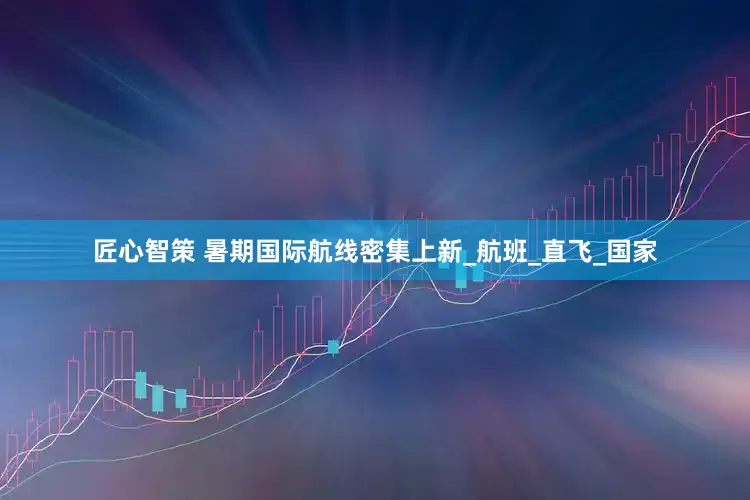 匠心智策 暑期国际航线密集上新_航班_直飞_国家
