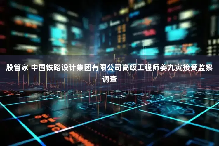 股管家 中国铁路设计集团有限公司高级工程师姜九寅接受监察调查