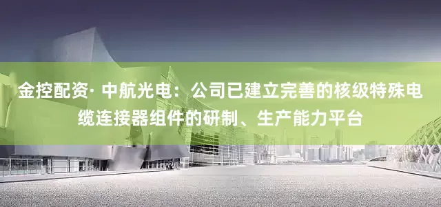 金控配资· 中航光电：公司已建立完善的核级特殊电缆连接器组件的研制、生产能力平台