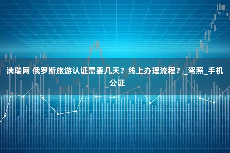 满瑞网 俄罗斯旅游认证需要几天？线上办理流程？_驾照_手机_公证