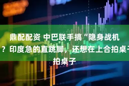 鼎配配资 中巴联手搞“隐身战机”？印度急的直跳脚，还想在上合拍桌子