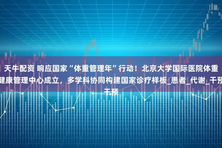天牛配资 响应国家“体重管理年”行动！北京大学国际医院体重健康管理中心成立，多学科协同构建国家诊疗样板_患者_代谢_干预