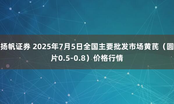 扬帆证券 2025年7月5日全国主要批发市场黄芪（圆片0.5-0.8）价格行情