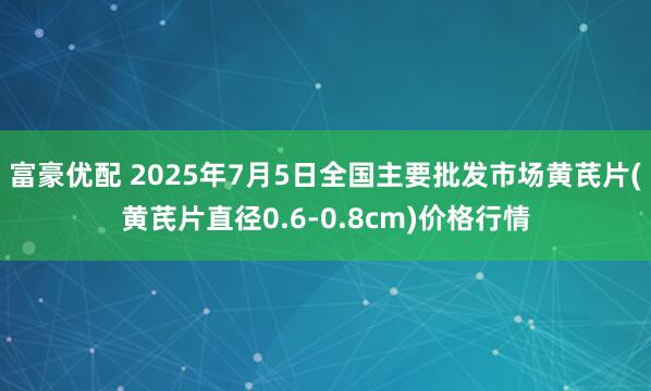 富豪优配 2025年7月5日全国主要批发市场黄芪片(黄芪片直径0.6-0.8cm)价格行情