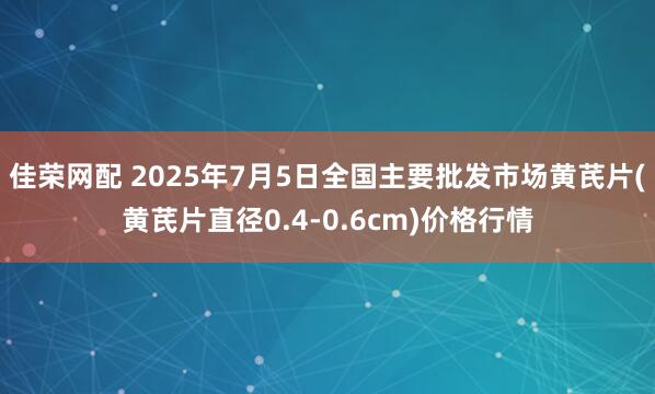 佳荣网配 2025年7月5日全国主要批发市场黄芪片(黄芪片直径0.4-0.6cm)价格行情