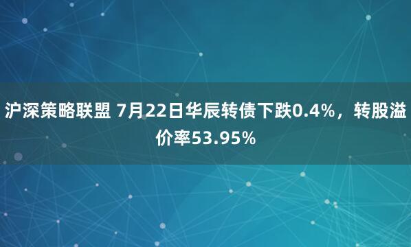 沪深策略联盟 7月22日华辰转债下跌0.4%，转股溢价率53.95%