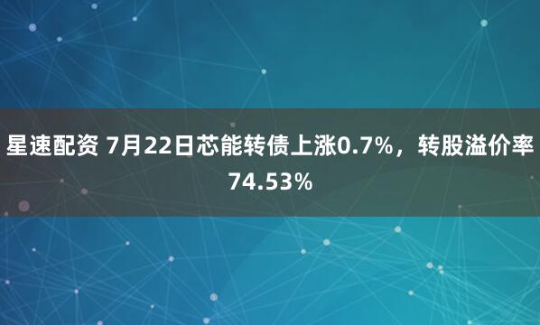 星速配资 7月22日芯能转债上涨0.7%，转股溢价率74.53%