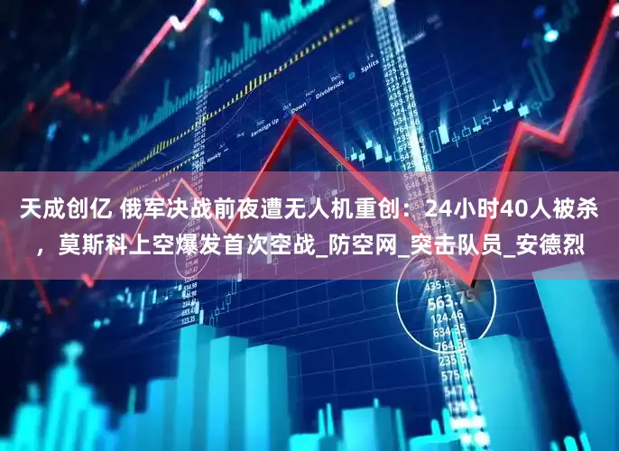 天成创亿 俄军决战前夜遭无人机重创：24小时40人被杀，莫斯科上空爆发首次空战_防空网_突击队员_安德烈