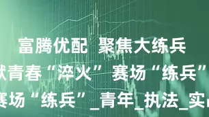 富腾优配  聚焦大练兵 | 三合监狱青春“淬火” 赛场“练兵”_青年_执法_实战
