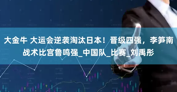 大金牛 大运会逆袭淘汰日本！晋级四强，李笋南战术比宫鲁鸣强_中国队_比赛_刘禹彤
