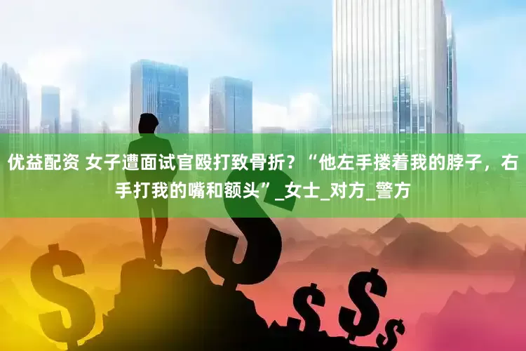 优益配资 女子遭面试官殴打致骨折？“他左手搂着我的脖子，右手打我的嘴和额头”_女士_对方_警方