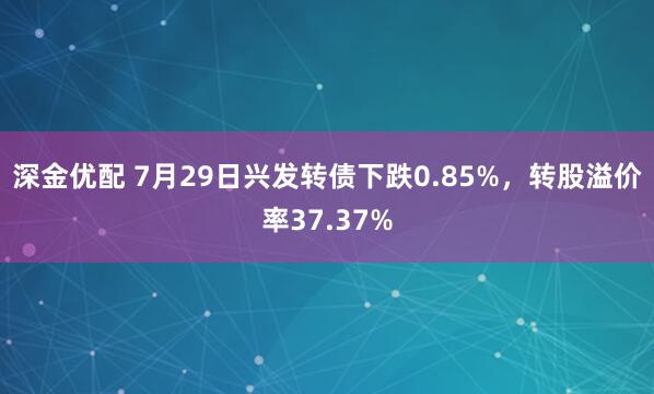 深金优配 7月29日兴发转债下跌0.85%，转股溢价率37.37%