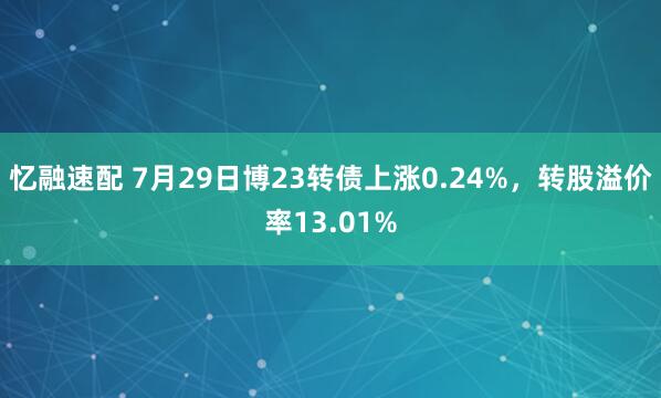 忆融速配 7月29日博23转债上涨0.24%，转股溢价率13.01%