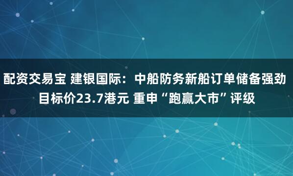 配资交易宝 建银国际：中船防务新船订单储备强劲 目标价23.7港元 重申“跑赢大市”评级