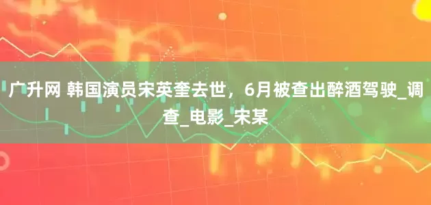 广升网 韩国演员宋英奎去世，6月被查出醉酒驾驶_调查_电影_宋某