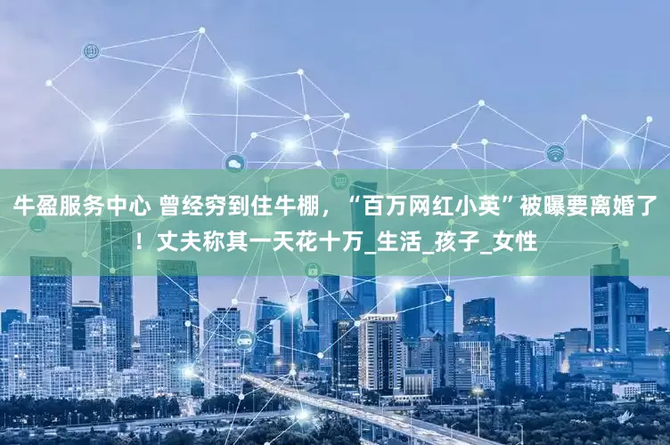 牛盈服务中心 曾经穷到住牛棚，“百万网红小英”被曝要离婚了！丈夫称其一天花十万_生活_孩子_女性