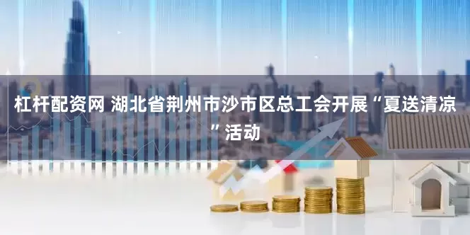 杠杆配资网 湖北省荆州市沙市区总工会开展“夏送清凉”活动