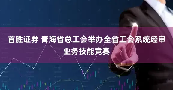 首胜证券 青海省总工会举办全省工会系统经审业务技能竞赛