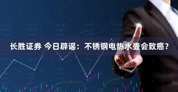 长胜证券 今日辟谣：不锈钢电热水壶会致癌？