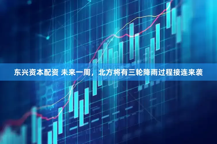 东兴资本配资 未来一周，北方将有三轮降雨过程接连来袭