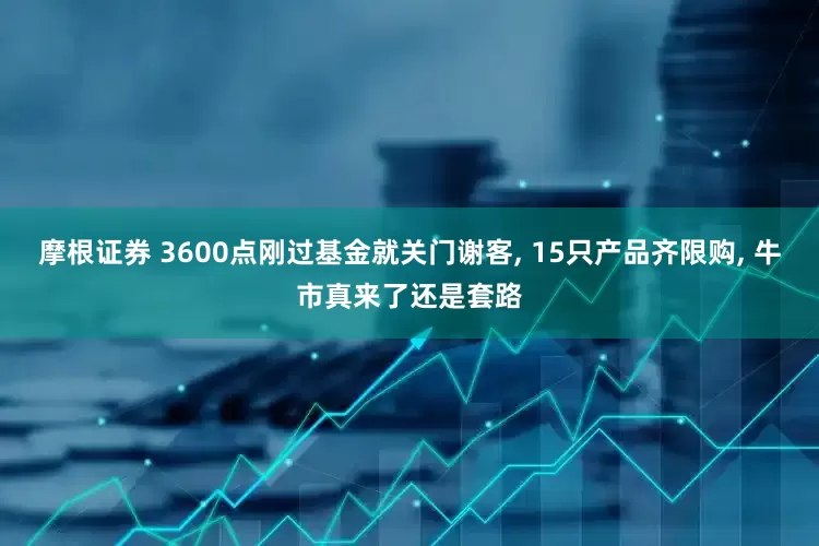 摩根证券 3600点刚过基金就关门谢客, 15只产品齐限购, 牛市真来了还是套路