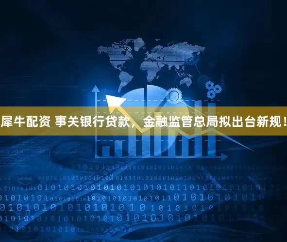 犀牛配资 事关银行贷款，金融监管总局拟出台新规！