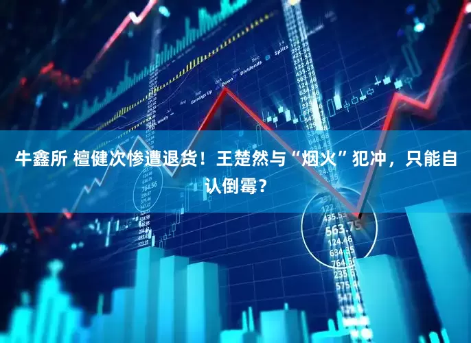 牛鑫所 檀健次惨遭退货！王楚然与“烟火”犯冲，只能自认倒霉？