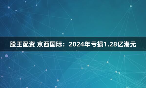 股王配资 京西国际：2024年亏损1.28亿港元