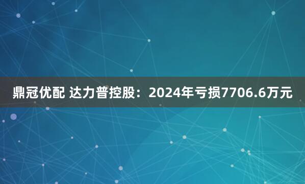 鼎冠优配 达力普控股：2024年亏损7706.6万元