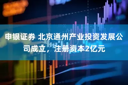 申银证券 北京通州产业投资发展公司成立，注册资本2亿元