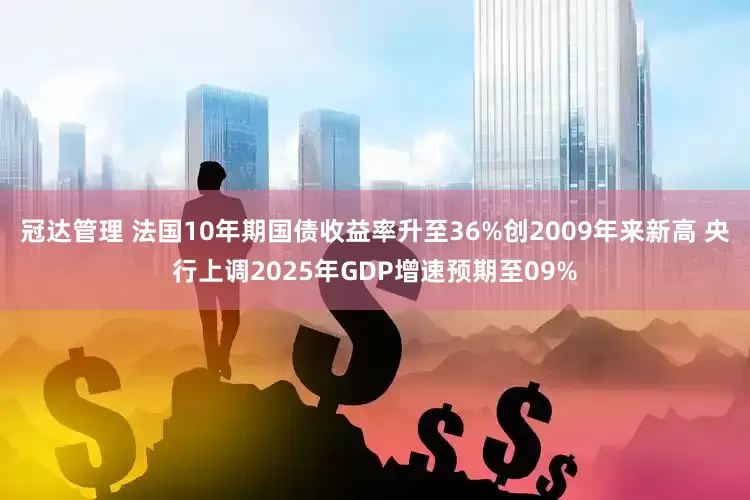 冠达管理 法国10年期国债收益率升至36%创2009年来新高 央行上调2025年GDP增速预期至09%