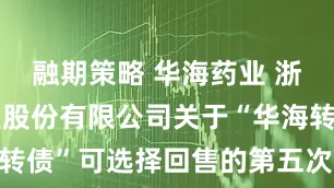 融期策略 华海药业 浙江华海药业股份有限公司关于“华海转债”可选择回售的第五次提示性公告