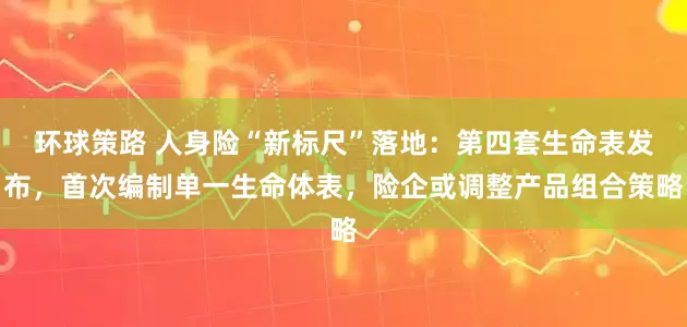 环球策路 人身险“新标尺”落地:第四套生命表发布,首次编制单一生命体表,险企或调整产品组合策略