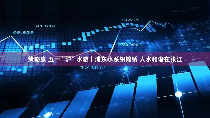 策略赢 五一“沪”水游丨浦东水系织锦绣 人水和谐在张江