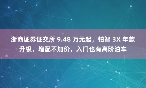 浙商证券证交所 9.48 万元起，铂智 3X 年款升级，增配不加价，入门也有高阶泊车