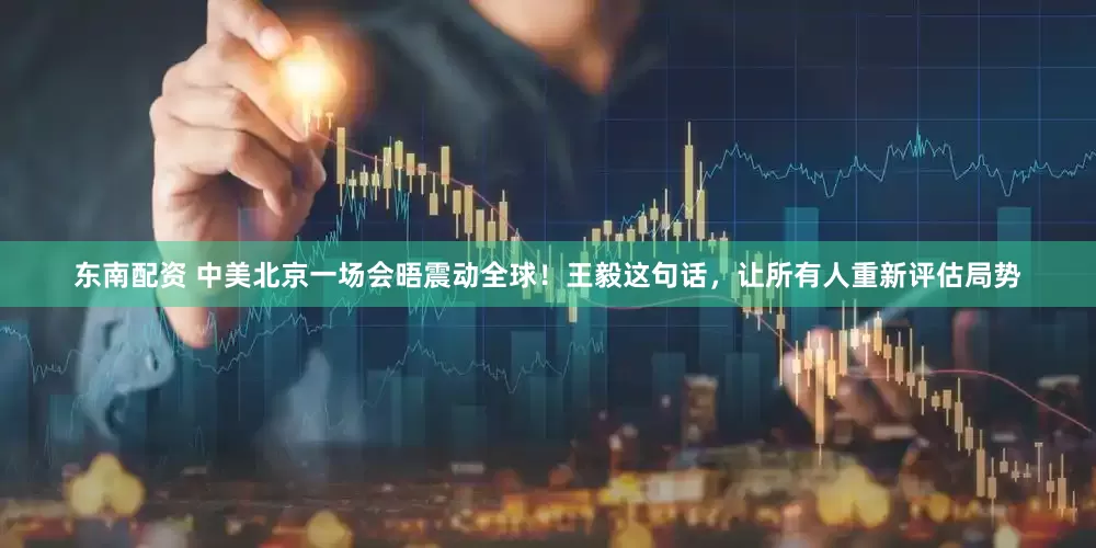 东南配资 中美北京一场会晤震动全球！王毅这句话，让所有人重新评估局势