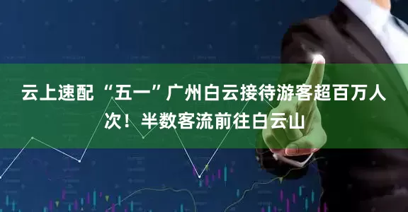 云上速配 “五一”广州白云接待游客超百万人次！半数客流前往白云山